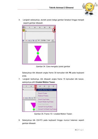 Teknik Animasi 2 Dimensi
41 | P a g e
4. Langkah selanjutnya, aturlah posisi ketiga gambar tersebut hingga menjadi
seperti gambar dibawah.
Gambar 34. Cara mengatur posisi gambar
Selanjutnya klik dibawah angka frame 30 kemudian klik F6 pada keyboard
anda.
7. Langkah berikutnya, klik dibawah angka frame 15 kemudian klik kanan,
selanjutnya pilih Created Motion Tween
Gambar 35. Frame 15 > created Motion Tween
8. Selanjutnya klik Ctrl+F3 pada keyboard hingga muncul halaman seperti
gambar dibawah.
 
