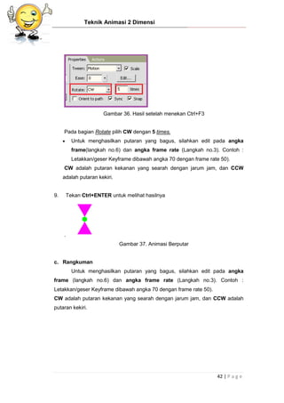 Teknik Animasi 2 Dimensi
42 | P a g e
Gambar 36. Hasil setelah menekan Ctrl+F3
Pada bagian Rotate pilih CW dengan 5 times.
 Untuk menghasilkan putaran yang bagus, silahkan edit pada angka
frame(langkah no.6) dan angka frame rate (Langkah no.3). Contoh :
Letakkan/geser Keyframe dibawah angka 70 dengan frame rate 50).
CW adalah putaran kekanan yang searah dengan jarum jam, dan CCW
adalah putaran kekiri.
9. Tekan Ctrl+ENTER untuk melihat hasilnya
.
Gambar 37. Animasi Berputar
c. Rangkuman
Untuk menghasilkan putaran yang bagus, silahkan edit pada angka
frame (langkah no.6) dan angka frame rate (Langkah no.3). Contoh :
Letakkan/geser Keyframe dibawah angka 70 dengan frame rate 50).
CW adalah putaran kekanan yang searah dengan jarum jam, dan CCW adalah
putaran kekiri.
 