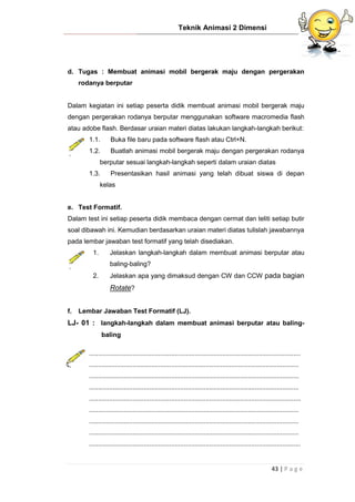 Teknik Animasi 2 Dimensi
43 | P a g e
d. Tugas : Membuat animasi mobil bergerak maju dengan pergerakan
rodanya berputar
Dalam kegiatan ini setiap peserta didik membuat animasi mobil bergerak maju
dengan pergerakan rodanya berputar menggunakan software macromedia flash
atau adobe flash. Berdasar uraian materi diatas lakukan langkah-langkah berikut:
1.1. Buka file baru pada software flash atau Ctrl+N.
1.2. Buatlah animasi mobil bergerak maju dengan pergerakan rodanya
berputar sesuai langkah-langkah seperti dalam uraian diatas
1.3. Presentasikan hasil animasi yang telah dibuat siswa di depan
kelas
e. Test Formatif.
Dalam test ini setiap peserta didik membaca dengan cermat dan teliti setiap butir
soal dibawah ini. Kemudian berdasarkan uraian materi diatas tulislah jawabannya
pada lembar jawaban test formatif yang telah disediakan.
1. Jelaskan langkah-langkah dalam membuat animasi berputar atau
baling-baling?
2. Jelaskan apa yang dimaksud dengan CW dan CCW pada bagian
Rotate?
f. Lembar Jawaban Test Formatif (LJ).
LJ- 01 : langkah-langkah dalam membuat animasi berputar atau baling-
baling
....................................................................................................................
...................................................................................................................
...................................................................................................................
...................................................................................................................
....................................................................................................................
...................................................................................................................
...................................................................................................................
...................................................................................................................
....................................................................................................................
 