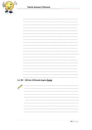 Teknik Animasi 2 Dimensi
44 | P a g e
...................................................................................................................
...................................................................................................................
................................................................................................................... .
..................................................................................................................
...................................................................................................................
....................................................................................................................
...................................................................................................................
...................................................................................................................
...................................................................................................................
....................................................................................................................
...................................................................................................................
...................................................................................................................
......................................................................................................................
................................................................................................................
...................................................................................................................
....................................................................................................................
...................................................................................................................
...................................................................................................................
...................................................................................................................
....................................................................................................................
...................................................................................................................
LJ- 02 : CW dan CCW pada bagian Rotate
....................................................................................................................
...................................................................................................................
...................................................................................................................
...................................................................................................................
...................................................................................................................
.................................................................................................................
...................................................................................................................
...................................................................................................................
...................................................................................................................
...................................................................................................................
 