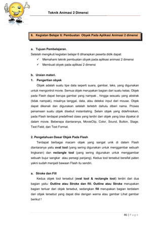 Teknik Animasi 2 Dimensi
46 | P a g e
6. Kegiatan Belajar 6: Pembuatan Obyek Pada Aplikasi Animasi 2 dimensi
a. Tujuan Pembelajaran.
Setelah mengikuti kegiatan belajar 6 diharapkan peserta didik dapat:
 Memahami teknik pembuatan obyek pada aplikasi animasi 2 dimensi
 Membuat obyek pada aplikasi 2 dimensi
b. Uraian materi.
1. Pengertian obyek
Objek adalah suatu tipe data seperti suara, gambar, teks, yang digunakan
untuk mengontrol movie. Semua objek merupakan bagian dari suatu kelas. Objek
pada Flash dapat berupa gambar yang nampak , hingga sesuatu yang abstrak
(tidak nampak), misalnya tanggal, data, atau deteksi input dari mouse. Objek
dapat dikenali dan digunakan setelah terlebih dahulu diberi nama. Proses
penamaan suatu objek disebut instantiating. Selain objek yang didefinisikan,
pada Flash terdapat predefined class yang terdiri dari objek yang bisa dipakai di
dalam movie. Beberapa diantaranya, MovieClip, Color, Sound, Button, Stage,
Text Field, dan Text Format.
2. Pengetahuan Dasar Objek Pada Flash
Terdapat berbagai macam objek yang sangat unik di dalam Flash
diantaranya yaitu oval tool (yang sering digunakan untuk menggambar sebuah
lingkaran) dan rectangle tool (yang sering digunakan untuk menggambar
sebuah bujur sangkar atau persegi panjang). Kedua tool tersebut bersifat paten
yakni sudah menjadi bawaan Flash itu sendiri.
a. Stroke dan Fill
Kedua objek tool tersebut (oval tool & rectangle tool) terdiri dari dua
bagian yaitu: Outline atau Stroke dan fill. Outline atau Stroke merupakan
bagian terluar dari objek tersebut, sedangkan fill merupakan bagian terdalam
dari objek tersebut yang dapat diisi dengan warna atau gambar Lihat gambar
berikut !
 