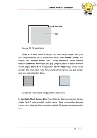Teknik Animasi 2 Dimensi
47 | P a g e
Gambar 38. Fill dan Outline
Stroke & Fill dapat disatukan dengan cara membuatnya menjadi satu grup,
yaitu dengan perintah: Group (dapat dipilih melalui menu Modify > Group) atau
dengan cara menekan tombol Ctrl+G secara bersamaan. Tetapi sebelum
menjadikan Stroke & Fill menjadi satu grup yang harus lakukan adalah memblok
seluruh bagian Stroke & Fill menggunakan Selection tool hingga terlihat seperti
gambar. Jika telah diblok maka harus membuatnya menjadi satu grup dengan
cara yang telah dijelaskan diatas.
Gambar 39. Hasil setelah menggunakan selection tool
b. Membelah Objek dengan Line Tool, Selain itu dalam pemotongan gambar
melalui Flash 8 tools sangatlah mudah, karena dapat menggunakan berbagai
macam cara. Misalnya dalam memotong sebuah fill dengan menggunakan line
tool.
 