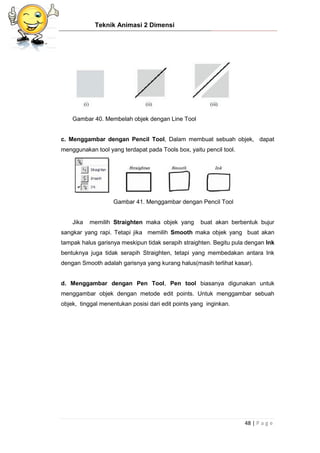 Teknik Animasi 2 Dimensi
48 | P a g e
Gambar 40. Membelah objek dengan Line Tool
c. Menggambar dengan Pencil Tool, Dalam membuat sebuah objek, dapat
menggunakan tool yang terdapat pada Tools box, yaitu pencil tool.
Gambar 41. Menggambar dengan Pencil Tool
Jika memilih Straighten maka objek yang buat akan berbentuk bujur
sangkar yang rapi. Tetapi jika memilih Smooth maka objek yang buat akan
tampak halus garisnya meskipun tidak serapih straighten. Begitu pula dengan Ink
bentuknya juga tidak serapih Straighten, tetapi yang membedakan antara Ink
dengan Smooth adalah garisnya yang kurang halus(masih terlihat kasar).
d. Menggambar dengan Pen Tool, Pen tool biasanya digunakan untuk
menggambar objek dengan metode edit points. Untuk menggambar sebuah
objek, tinggal menentukan posisi dari edit points yang inginkan.
 