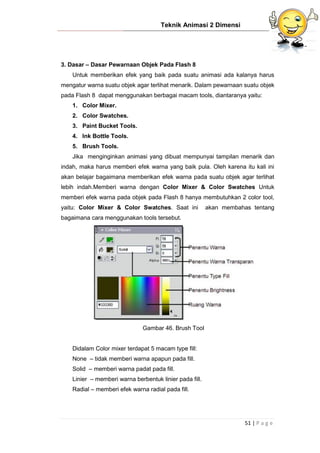 Teknik Animasi 2 Dimensi
51 | P a g e
3. Dasar – Dasar Pewarnaan Objek Pada Flash 8
Untuk memberikan efek yang baik pada suatu animasi ada kalanya harus
mengatur warna suatu objek agar terlihat menarik. Dalam pewarnaan suatu objek
pada Flash 8 dapat menggunakan berbagai macam tools, diantaranya yaitu:
1. Color Mixer.
2. Color Swatches.
3. Paint Bucket Tools.
4. Ink Bottle Tools.
5. Brush Tools.
Jika menginginkan animasi yang dibuat mempunyai tampilan menarik dan
indah, maka harus memberi efek warna yang baik pula. Oleh karena itu kali ini
akan belajar bagaimana memberikan efek warna pada suatu objek agar terlihat
lebih indah.Memberi warna dengan Color Mixer & Color Swatches Untuk
memberi efek warna pada objek pada Flash 8 hanya membutuhkan 2 color tool,
yaitu: Color Mixer & Color Swatches. Saat ini akan membahas tentang
bagaimana cara menggunakan tools tersebut.
Gambar 46. Brush Tool
Didalam Color mixer terdapat 5 macam type fill:
None – tidak memberi warna apapun pada fill.
Solid – memberi warna padat pada fill.
Linier – memberi warna berbentuk linier pada fill.
Radial – memberi efek warna radial pada fill.
 