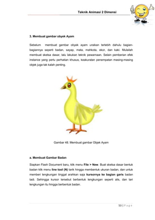 Teknik Animasi 2 Dimensi
53 | P a g e
3. Membuat gambar obyek Ayam
Sebelum membuat gambar obyek ayam uraikan terlebih dahulu bagian-
bagiannya seperti badan, sayap, mata, mahkota, ekor, dan kaki. Mulailah
membuat sketsa dasar, lalu lakukan teknik pewarnaan. Selain pemberian efek
instance yang perlu perhatian khusus, keakuratan penempatan masing-masing
objek juga tak kalah penting.
Gambar 48. Membuat gambar Objek Ayam
a. Membuat Gambar Badan
Siapkan Flash Document baru, klik menu File > New. Buat sketsa dasar bentuk
badan klik menu line tool (N) tarik hingga membentuk ukuran badan, dan untuk
memberi lengkungan tinggal arahkan saja kursornya ke bagian garis badan
tadi. Sehingga kursor tersebut berbentuk lengkungan seperti alis, dan tari
lengkungan itu hingga berbentuk badan.
 