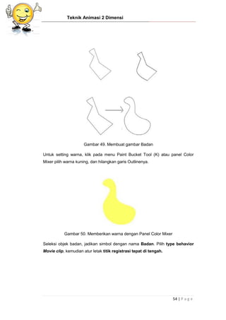 Teknik Animasi 2 Dimensi
54 | P a g e
Gambar 49. Membuat gambar Badan
Untuk setting warna, klik pada menu Paint Bucket Tool (K) atau panel Color
Mixer pilih warna kuning, dan hilangkan garis Outlinenya.
Gambar 50. Memberikan warna dengan Panel Color Mixer
Seleksi objek badan, jadikan simbol dengan nama Badan. Pilih type behavior
Movie clip, kemudian atur letak titik registrasi tepat di tengah.
 