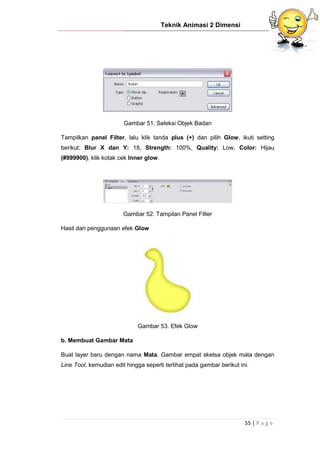 Teknik Animasi 2 Dimensi
55 | P a g e
Gambar 51. Seleksi Objek Badan
Tampilkan panel Filter, lalu klik tanda plus (+) dan pilih Glow, ikuti setting
berikut: Blur X dan Y: 18, Strength: 100%, Quality: Low, Color: Hijau
(#999900), klik kotak cek Inner glow.
Gambar 52. Tampilan Panel Filter
Hasil dari penggunaan efek Glow
Gambar 53. Efek Glow
b. Membuat Gambar Mata
Buat layer baru dengan nama Mata. Gambar empat sketsa objek mata dengan
Line Tool, kemudian edit hingga seperti terlihat pada gambar berikut ini.
 