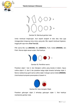 Teknik Animasi 2 Dimensi
56 | P a g e
Gambar 54. Membuat gambar mata
Untuk membuat lengkungan, ikuti seperti langkah di atas atau bisa juga
menggunakan langsung menu-menu yang ada. Mis: seperti membuat lingkaran,
tinggal pilih saja menu Oval Tool (O).
Pilih warna Biru tua (#003366), Biru (#0066CC), Putih, Coklat (#990000), dan
Putih. Warnai objek sesuai urutan, lihat hasilnya.
Gambar 55. Pemilihan warna
Posisikan objek 1 dan 2, lalu hilangkan outline yang berada di dalam, hapus
outline objek 4, 5, dan 6, lalu posisikan ketiga objek tersebut terhadap objek 3.
Namun sebelumnya ganti warna outline objek 3 dengan warna Coklat (#996600).
Lihat ilustrasi komposisi penempatan di bawah ini.
Gambar 56. Cara mengatur Objek
Posisikan gabungan objek 2 terhadap gabungan objek 1, lihat hasilnya
membentuk gambar mata.
 