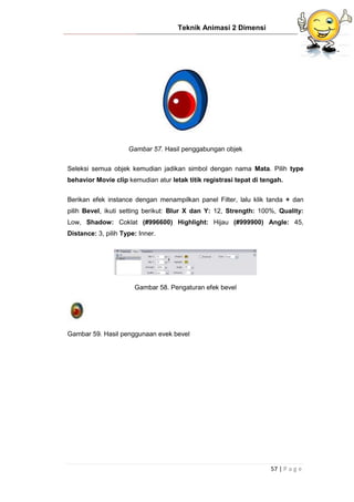 Teknik Animasi 2 Dimensi
57 | P a g e
Gambar 57. Hasil penggabungan objek
Seleksi semua objek kemudian jadikan simbol dengan nama Mata. Pilih type
behavior Movie clip kemudian atur letak titik registrasi tepat di tengah.
Berikan efek instance dengan menampilkan panel Filter, lalu klik tanda + dan
pilih Bevel, ikuti setting berikut: Blur X dan Y: 12, Strength: 100%, Quality:
Low, Shadow: Coklat (#996600) Highlight: Hijau (#999900) Angle: 45,
Distance: 3, pilih Type: Inner.
Gambar 58. Pengaturan efek bevel
Gambar 59. Hasil penggunaan evek bevel
 