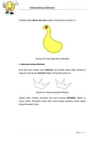 Teknik Animasi 2 Dimensi
58 | P a g e
Posisikan objek Movie clip mata tersebut, lihat hasilnya di bawah ini :
Gambar 60. Hasil Objek Movie Clip Mata
c. Membuat Gambar Mahkota
Buat layer baru dengan nama Mahkota, lalu buatlah sketsa objek mahkota di
stage dan edit dengan Selection Tool. Lihat gambar berikut ini.
Gambar 61. Membuat gambar Mahkota
Seleksi objek mahkota, kemudian beri warna Oranye (#FF6600), setelah itu
hapus outline. Pemberian warna disini sama dengan perberian warna seperti
langkah-langkah di atas.
 