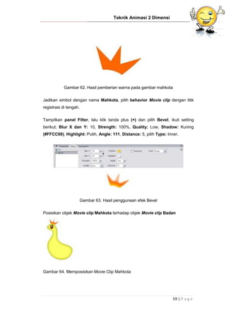 Teknik Animasi 2 Dimensi
59 | P a g e
Gambar 62. Hasil pemberian warna pada gambar mahkota
Jadikan simbol dengan nama Mahkota, pilih behavior Movie clip dengan titik
registrasi di tengah.
Tampilkan panel Filter, lalu klik tanda plus (+) dan pilih Bevel, ikuti setting
berikut; Blur X dan Y: 10, Strength: 100%, Quality: Low, Shadow: Kuning
(#FFCC00), Highlight: Putih, Angle: 111, Distance: 5, pilih Type: Inner.
Gambar 63. Hasil penggunaan efek Bevel
Posisikan objek Movie clip Mahkota terhadap objek Movie clip Badan
Gambar 64. Memposisikan Movie Clip Mahkota
 