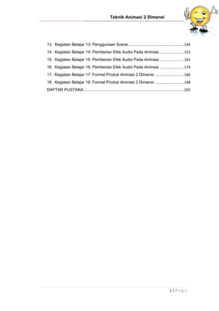 Teknik Animasi 2 Dimensi
v | P a g e
13. Kegiatan Belajar 13: Penggunaan Scene.......................................................146
14. Kegiatan Belajar 14: Pemberian Efek Audio Pada Animasi ........................152
15. Kegiatan Belajar 15: Pemberian Efek Audio Pada Animasi ........................165
16. Kegiatan Belajar 16: Pemberian Efek Audio Pada Animasi ........................174
17. Kegiatan Belajar 17: Format Produk Animasi 2 Dimensi .............................186
18. Kegiatan Belajar 18: Format Produk Animasi 2 Dimensi .............................198
DAFTAR PUSTAKA...................................................................................................205
 