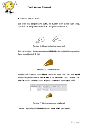 Teknik Animasi 2 Dimensi
60 | P a g e
d. Membuat Gambar Mulut
Buat layer baru dengan nama Mulut, lalu buatlah enam sketsa objek sayap,
kemudian edit dengan Selection Tool. Lihat gambar di bawah ini.
Gambar 65. Cara membuat gambar mulut
Beri warna objek 1 dengan warna coklat (#996600), kemudian hilangkan outline.
Sama seperti langkah di atas.
Gambar 66. Hasil Pewarnaan
Jadikan simbol dengan nama Mulut, tampilkan panel Filter. Beri efek Bevel
dengan pengaturan berikut: Blur X dan Y: 15, Strength: 100%, Quality: Low,
Shadow: Hitam, Highlight: Putih Angle: 45, Distance: 5, pilih Type: Inner.
Gambar 67. Hasil penggunaan efek Bevel
Posisikan objek Movie clip Mulut terhadap objek Movie clip Badan.
 