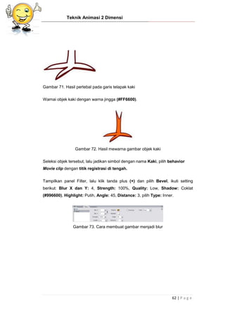 Teknik Animasi 2 Dimensi
62 | P a g e
Gambar 71. Hasil pertebal pada garis telapak kaki
Warnai objek kaki dengan warna jingga (#FF6600).
Gambar 72. Hasil mewarna gambar objek kaki
Seleksi objek tersebut, lalu jadikan simbol dengan nama Kaki, pilih behavior
Movie clip dengan titik registrasi di tengah.
Tampilkan panel Filter, lalu klik tanda plus (+) dan pilih Bevel, ikuti setting
berikut: Blur X dan Y: 4, Strength: 100%, Quality: Low, Shadow: Coklat
(#996600), Highlight: Putih, Angle: 45, Distance: 3, pilih Type: Inner.
Gambar 73. Cara membuat gambar menjadi blur
 