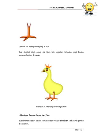 Teknik Animasi 2 Dimensi
63 | P a g e
Gambar 74. Hasil gamba yang di blur
Buat duplikat objek Movie clip Kaki, lalu posisikan terhadap objek Badan,
gunakan fasilitas Arrange.
Gambar 75. Menempatkan objek kaki
f. Membuat Gambar Sayap dan Ekor
Buatlah sketsa objek sayap, kemudian edit dengan Selection Tool. Lihat gambar
di bawah ini.
 