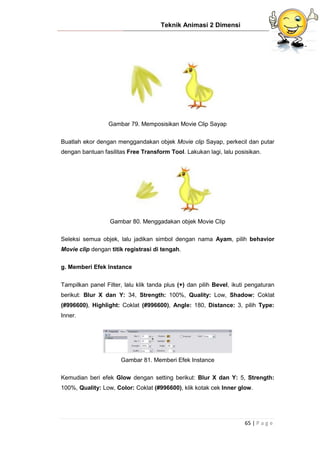 Teknik Animasi 2 Dimensi
65 | P a g e
Gambar 79. Memposisikan Movie Clip Sayap
Buatlah ekor dengan menggandakan objek Movie clip Sayap, perkecil dan putar
dengan bantuan fasilitas Free Transform Tool. Lakukan lagi, lalu posisikan.
Gambar 80. Menggadakan objek Movie Clip
Seleksi semua objek, lalu jadikan simbol dengan nama Ayam, pilih behavior
Movie clip dengan titik registrasi di tengah.
g. Memberi Efek Instance
Tampilkan panel Filter, lalu klik tanda plus (+) dan pilih Bevel, ikuti pengaturan
berikut: Blur X dan Y: 34, Strength: 100%, Quality: Low, Shadow: Coklat
(#996600), Highlight: Coklat (#996600), Angle: 180, Distance: 3, pilih Type:
Inner.
Gambar 81. Memberi Efek Instance
Kemudian beri efek Glow dengan setting berikut: Blur X dan Y: 5, Strength:
100%, Quality: Low, Color: Coklat (#996600), klik kotak cek Inner glow.
 