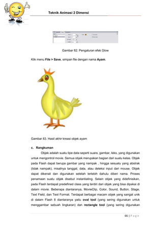 Teknik Animasi 2 Dimensi
66 | P a g e
Gambar 82. Pengaturan efek Glow
Klik menu File > Save, simpan file dengan nama Ayam.
Gambar 83. Hasil akhir kreasi objek ayam
c. Rangkuman
Objek adalah suatu tipe data seperti suara, gambar, teks, yang digunakan
untuk mengontrol movie. Semua objek merupakan bagian dari suatu kelas. Objek
pada Flash dapat berupa gambar yang nampak , hingga sesuatu yang abstrak
(tidak nampak), misalnya tanggal, data, atau deteksi input dari mouse. Objek
dapat dikenali dan digunakan setelah terlebih dahulu diberi nama. Proses
penamaan suatu objek disebut instantiating. Selain objek yang didefinisikan,
pada Flash terdapat predefined class yang terdiri dari objek yang bisa dipakai di
dalam movie. Beberapa diantaranya, MovieClip, Color, Sound, Button, Stage,
Text Field, dan Text Format. Terdapat berbagai macam objek yang sangat unik
di dalam Flash 8 diantaranya yaitu oval tool (yang sering digunakan untuk
menggambar sebuah lingkaran) dan rectangle tool (yang sering digunakan
 