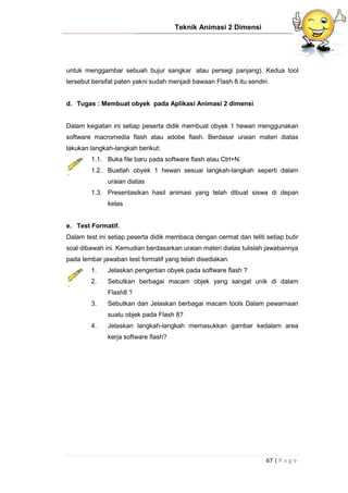 Teknik Animasi 2 Dimensi
67 | P a g e
untuk menggambar sebuah bujur sangkar atau persegi panjang). Kedua tool
tersebut bersifat paten yakni sudah menjadi bawaan Flash 8 itu sendiri.
d. Tugas : Membuat obyek pada Aplikasi Animasi 2 dimensi
Dalam kegiatan ini setiap peserta didik membuat obyek 1 hewan menggunakan
software macromedia flash atau adobe flash. Berdasar uraian materi diatas
lakukan langkah-langkah berikut:
1.1. Buka file baru pada software flash atau Ctrl+N.
1.2. Buatlah obyek 1 hewan sesuai langkah-langkah seperti dalam
uraian diatas
1.3. Presentasikan hasil animasi yang telah dibuat siswa di depan
kelas
e. Test Formatif.
Dalam test ini setiap peserta didik membaca dengan cermat dan teliti setiap butir
soal dibawah ini. Kemudian berdasarkan uraian materi diatas tulislah jawabannya
pada lembar jawaban test formatif yang telah disediakan.
1. Jelaskan pengertian obyek pada software flash ?
2. Sebutkan berbagai macam objek yang sangat unik di dalam
Flash8 ?
3. Sebutkan dan Jelaskan berbagai macam tools Dalam pewarnaan
suatu objek pada Flash 8?
4. Jelaskan langkah-langkah memasukkan gambar kedalam area
kerja software flash?
 