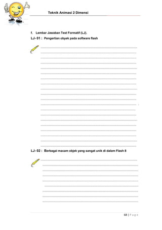 Teknik Animasi 2 Dimensi
68 | P a g e
f. Lembar Jawaban Test Formatif (LJ).
LJ- 01 : Pengertian obyek pada software flash
....................................................................................................................
...................................................................................................................
...................................................................................................................
...................................................................................................................
....................................................................................................................
...................................................................................................................
...................................................................................................................
...................................................................................................................
....................................................................................................................
...................................................................................................................
...................................................................................................................
................................................................................................................... .
..................................................................................................................
...................................................................................................................
....................................................................................................................
...................................................................................................................
...................................................................................................................
...................................................................................................................
....................................................................................................................
...................................................................................................................
LJ- 02 : Berbagai macam objek yang sangat unik di dalam Flash 8
....................................................................................................................
...................................................................................................................
...................................................................................................................
...................................................................................................................
...................................................................................................................
.................................................................................................................
...................................................................................................................
...................................................................................................................
...................................................................................................................
 