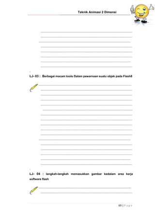 Teknik Animasi 2 Dimensi
69 | P a g e
...................................................................................................................
...................................................................................................................
...................................................................................................................
...................................................................................................................
...................................................................................................................
...................................................................................................................
.................................................................................................................
...................................................................................................................
.
LJ- 03 : Berbagai macam tools Dalam pewarnaan suatu objek pada Flash8
....................................................................................................................
...................................................................................................................
...................................................................................................................
...................................................................................................................
...................................................................................................................
.................................................................................................................
...................................................................................................................
...................................................................................................................
...................................................................................................................
...................................................................................................................
...................................................................................................................
...................................................................................................................
...................................................................................................................
...................................................................................................................
...................................................................................................................
.................................................................................................................
...................................................................................................................
.
LJ- 04 : langkah-langkah memasukkan gambar kedalam area kerja
software flash
....................................................................................................................
...................................................................................................................
 