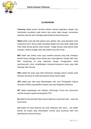 Teknik Animasi 2 Dimensi
vi | P a g e
GLOSSARIUM
Tweening adalah proses membuat sebuah animasi pergerakan dengan cara
memberikan perubahan pada bentuk atau posisi objek dengan menentukan
keyframe awal dan akhir sehingga dapat terbentuk frame-frame baru.
Objek adalah suatu tipe data seperti suara, gambar, teks, yang digunakan untuk
mengontrol movie. Semua objek merupakan bagian dari suatu kelas. Objek pada
Flash dapat berupa gambar yang nampak , hingga sesuatu yang abstrak (tidak
nampak), misalnya tanggal, data, atau deteksi input dari mouse
MP3 Salah satu berkas audio yang memiliki kompresi yang baik (meskipun
bersifat lossy) sehingga ukuran berkas bisa memungkinkan menjadi lebih kecil.
MP3 mengurangi bit yang diperlukan dengan menggunakan model
psychoacoustic untuk menghilangkan komponen-komponen suara yang tidak
terdengar oleh manusia
WAV adalah file audio yang tidak terkompres sehingga seluruh sample audio
disimpan semuanya di media penyimpanan dalam bentuk digital.
JPG adalah jenis data yang dikembangkan oleh Joint Photographic Experts
Assemble (JPEG) yang dijadikan standar untuk para fotografer profesional
GIF adalah kepanjangan dari Graphics Interchange Format dan sama-sama
memiliki kompresi seperti format gambar TIFF.
fla adalah format asli pada Flash yang di dalamnya menyimpan layer – layer dan
frame-frame .
swf adalah file yang terbentuk jika anda melakukan test movie , .swf adalah
sebuah file project yang menampilkan animasi yang ukurannya lebih kecil
dibanding file animasi 2d lainya.
 