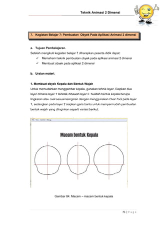 Teknik Animasi 2 Dimensi
71 | P a g e
7. Kegiatan Belajar 7: Pembuatan Obyek Pada Aplikasi Animasi 2 dimensi
a. Tujuan Pembelajaran.
Setelah mengikuti kegiatan belajar 7 diharapkan peserta didik dapat:
 Memahami teknik pembuatan obyek pada aplikasi animasi 2 dimensi
 Membuat obyek pada aplikasi 2 dimensi
b. Uraian materi.
1. Membuat obyek Kepala dan Bentuk Wajah
Untuk memudahkan menggambar kepala, gunakan tehnik layer. Siapkan dua
layer dimana layer 1 terletak dibawah layer 2. buatlah bentuk kepala berupa
lingkaran atau oval sesuai keinginan dengan menggunakan Oval Tool pada layer
1, sedangkan pada layer 2 siapkan garis bantu untuk mempermudah pembuatan
bentuk wajah yang diinginkan seperti variasi berikut:
Gambar 84. Macam – macam bentuk kepala
 