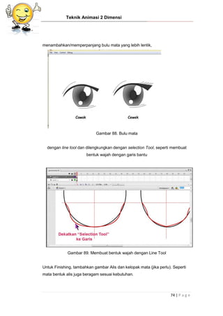 Teknik Animasi 2 Dimensi
74 | P a g e
menambahkan/memperpanjang bulu mata yang lebih lentik,
Gambar 88. Bulu mata
dengan line tool dan dilengkungkan dengan selection Tool, seperti membuat
bentuk wajah dengan garis bantu
Gambar 89. Membuat bentuk wajah dengan Line Tool
Untuk Finishing, tambahkan gambar Alis dan kelopak mata (jika perlu). Seperti
mata bentuk alis juga beragam sesuai kebutuhan.
 