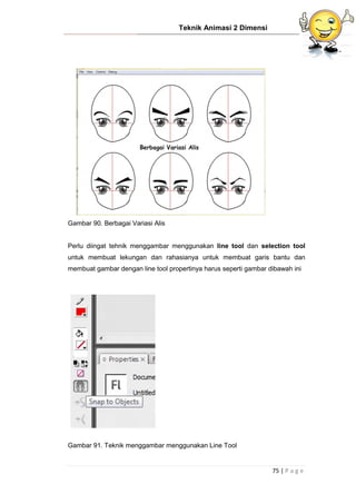 Teknik Animasi 2 Dimensi
75 | P a g e
Gambar 90. Berbagai Variasi Alis
Perlu diingat tehnik menggambar menggunakan line tool dan selection tool
untuk membuat lekungan dan rahasianya untuk membuat garis bantu dan
membuat gambar dengan line tool propertinya harus seperti gambar dibawah ini
Gambar 91. Teknik menggambar menggunakan Line Tool
 