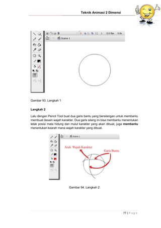 Teknik Animasi 2 Dimensi
77 | P a g e
Gambar 93. Langkah 1
Langkah 2
Lalu dengan Pencil Tool buat dua garis bantu yang bersilangan untuk membantu
membuat desain wajah karakter. Dua garis silang ini bisa membantu menentukan
letak posisi mata hidung dan mulut karakter yang akan dibuat, juga membantu
menentukan kearah mana wajah karakter yang dibuat.
Gambar 94. Langkah 2
 