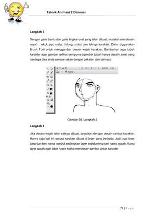 Teknik Animasi 2 Dimensi
78 | P a g e
Langkah 3
Dengan garis bantu dan garis lingkar oval yang telah dibuat, mulailah mendesain
wajah : lekuk pipi, mata, hidung, mulut dan telinga karakter. Disini diggunakan
Brush Tool untuk menggambar desain wajah karakter. Gambarkan juga tubuh
karakter agar gambar terlihat sempurna (gambar tubuh hanya desain awal, yang
nantinya bisa anda sempurnakan dengan pakaian dan lainnya).
Gambar 95. Langkah 3
Langkah 4
Jika desain wajah telah selesai dibuat, lanjutkan dengan desain rambut karakter.
Hanya saja kali ini rambut karakter dibuat di layer yang berbeda. Jadi buat layer
baru dan beri nama rambut sedangkan layer sebelumnya beri nama wajah. Kunci
layer wajah agar tidak rusak ketika mendesain rambut untuk karakter.
 