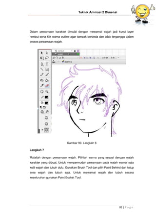 Teknik Animasi 2 Dimensi
81 | P a g e
Dalam pewarnaan karakter dimulai dengan mewarnai wajah jadi kunci layer
rambut serta klik warna outline agar tampak berbeda dan tidak terganggu dalam
proses pewarnaan wajah.
Gambar 99. Langkah 6
Langkah 7
Mulailah dengan pewarnaan wajah. Pilihlah warna yang sesuai dengan wajah
karakter yang dibuat. Untuk mempermudah pewarnaan pada wajah warnai saja
kulit wajah dan tubuh dulu. Gunakan Brush Tool dan pilih Paint Behind dan tutup
area wajah dan tubuh saja. Untuk mewarnai wajah dan tubuh secara
keseluruhan gunakan Paint Bucket Tool.
 