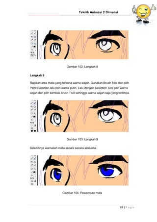 Teknik Animasi 2 Dimensi
83 | P a g e
Gambar 102. Langkah 8
Langkah 9
Rapikan area mata yang terkena warna wajah. Gunakan Brush Tool dan pilih
Paint Selection lalu pilih warna putih. Lalu dengan Selection Tool pilih warna
wajah dan pilih kembali Brush Tool sehingga warna wajah saja yang tertimpa.
Gambar 103. Langkah 9
Selebihnya warnailah mata secara secara seksama.
Gambar 104. Pewarnaan mata
 
