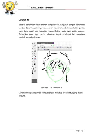 Teknik Animasi 2 Dimensi
84 | P a g e
Langkah 10
Saat ini pewarnaan wajah ditahan sampai di sini. Lanjutkan dengan pewarnaan
rambut. Seperti sebelumnya, karena akan mewarnai rambut maka kali ini gantian
kunci layer wajah dan hilangkan warna Outline pada layer wajah tersebut.
Sedangkan pada layer rambut hilangkan fungsi Lock/kunci dan munculkan
kembali warna Outlinenya.
Gambar 110. Langkah 10
Mulailah merapikan gambar rambut dengan menutupi area rambut yang masih
terbuka.
 