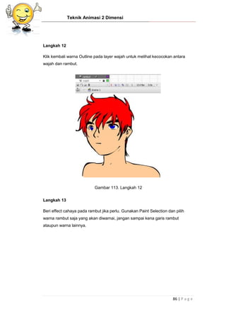Teknik Animasi 2 Dimensi
86 | P a g e
Langkah 12
Klik kembali warna Outline pada layer wajah untuk melihat kecocokan antara
wajah dan rambut.
Gambar 113. Langkah 12
Langkah 13
Beri effect cahaya pada rambut jika perlu. Gunakan Paint Selection dan pilih
warna rambut saja yang akan diwarnai, jangan sampai kena garis rambut
ataupun warna lainnya.
 