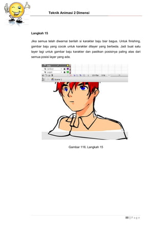 Teknik Animasi 2 Dimensi
88 | P a g e
Langkah 15
Jika semua telah diwarnai berilah si karakter baju biar bagus. Untuk finishing,
gambar baju yang cocok untuk karakter dilayer yang berbeda. Jadi buat satu
layer lagi untuk gambar baju karakter dan pastikan posisinya paling atas dari
semua posisi layer yang ada.
Gambar 116. Langkah 15
 