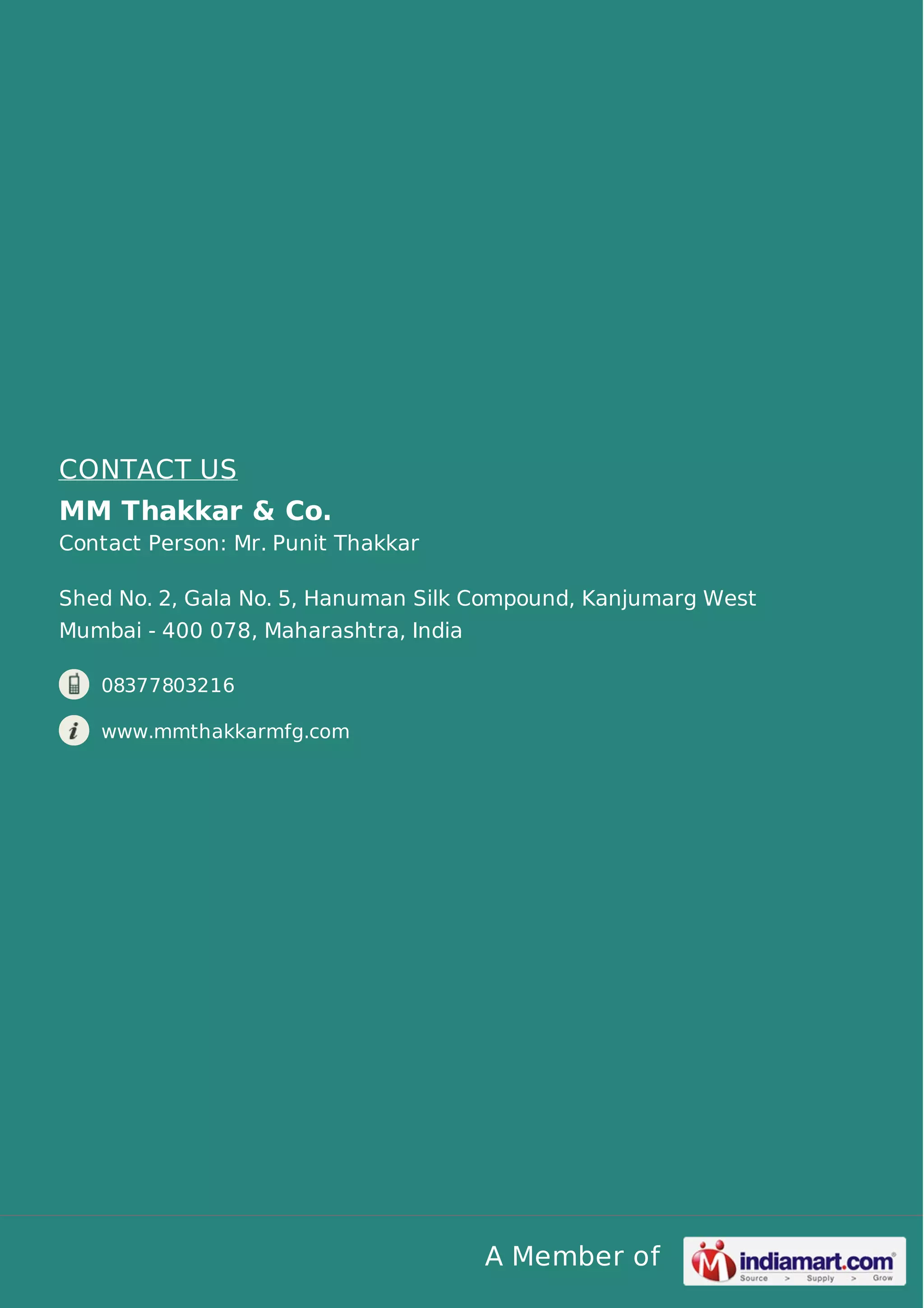 A Member of
CONTACT US
MM Thakkar & Co.
Contact Person: Mr. Punit Thakkar
Shed No. 2, Gala No. 5, Hanuman Silk Compound, Kanjumarg West
Mumbai - 400 078, Maharashtra, India
08377803216
www.mmthakkarmfg.com
 