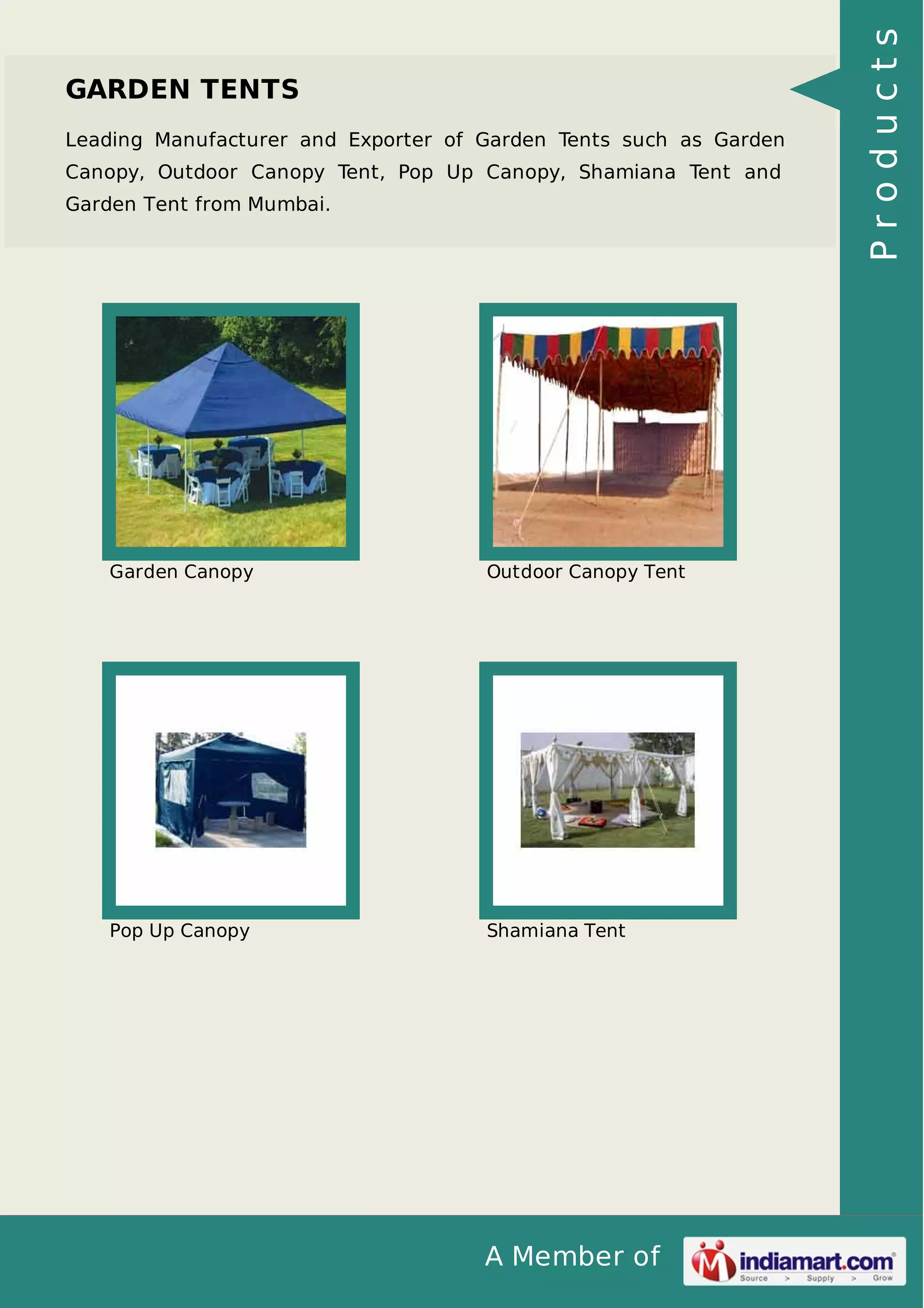 A Member of
GARDEN TENTS
Leading Manufacturer and Exporter of Garden Tents such as Garden
Canopy, Outdoor Canopy Tent, Pop Up Canopy, Shamiana Tent and
Garden Tent from Mumbai.
Garden Canopy Outdoor Canopy Tent
Pop Up Canopy Shamiana Tent
Products
 