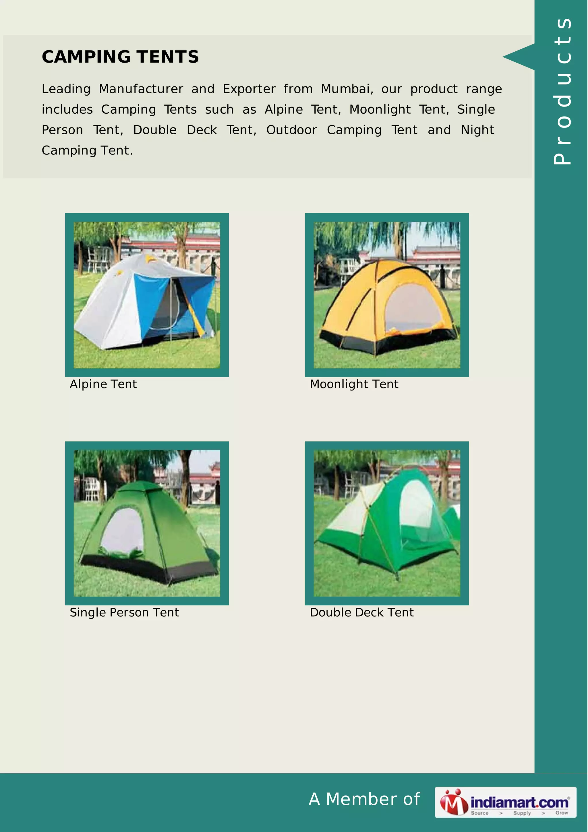 A Member of
CAMPING TENTS
Leading Manufacturer and Exporter from Mumbai, our product range
includes Camping Tents such as Alpine Tent, Moonlight Tent, Single
Person Tent, Double Deck Tent, Outdoor Camping Tent and Night
Camping Tent.
Alpine Tent Moonlight Tent
Single Person Tent Double Deck Tent
Products
 