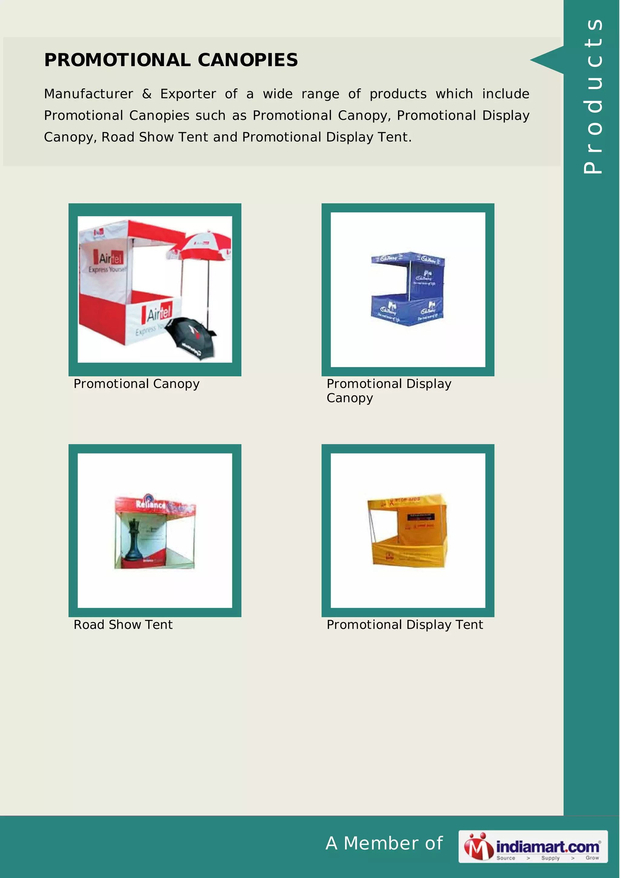 A Member of
PROMOTIONAL CANOPIES
Manufacturer & Exporter of a wide range of products which include
Promotional Canopies such as Promotional Canopy, Promotional Display
Canopy, Road Show Tent and Promotional Display Tent.
Promotional Canopy Promotional Display
Canopy
Road Show Tent Promotional Display Tent
Products
 