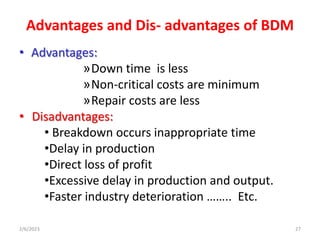 Advantages and Dis- advantages of BDM
• Advantages:
»Down time is less
»Non-critical costs are minimum
»Repair costs are l...