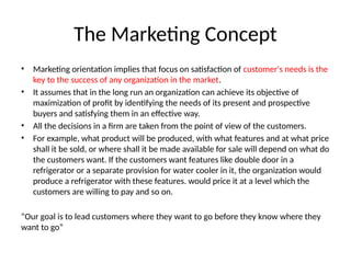 The Marketing Concept
• Marketing orientation implies that focus on satisfaction of customer's needs is the
key to the success of any organization in the market.
• It assumes that in the long run an organization can achieve its objective of
maximization of profit by identifying the needs of its present and prospective
buyers and satisfying them in an effective way.
• All the decisions in a firm are taken from the point of view of the customers.
• For example, what product will be produced, with what features and at what price
shall it be sold, or where shall it be made available for sale will depend on what do
the customers want. If the customers want features like double door in a
refrigerator or a separate provision for water cooler in it, the organization would
produce a refrigerator with these features. would price it at a level which the
customers are willing to pay and so on.
“Our goal is to lead customers where they want to go before they know where they
want to go”
 