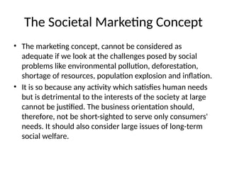 The Societal Marketing Concept
• The marketing concept, cannot be considered as
adequate if we look at the challenges posed by social
problems like environmental pollution, deforestation,
shortage of resources, population explosion and inflation.
• It is so because any activity which satisfies human needs
but is detrimental to the interests of the society at large
cannot be justified. The business orientation should,
therefore, not be short-sighted to serve only consumers'
needs. It should also consider large issues of long-term
social welfare.
 