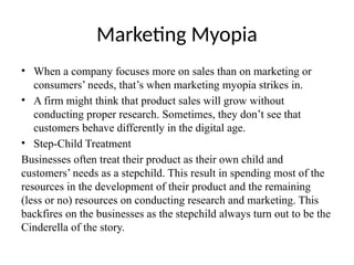 Marketing Myopia
• When a company focuses more on sales than on marketing or
consumers’ needs, that’s when marketing myopia strikes in.
• A firm might think that product sales will grow without
conducting proper research. Sometimes, they don’t see that
customers behave differently in the digital age.
• Step-Child Treatment
Businesses often treat their product as their own child and
customers’ needs as a stepchild. This result in spending most of the
resources in the development of their product and the remaining
(less or no) resources on conducting research and marketing. This
backfires on the businesses as the stepchild always turn out to be the
Cinderella of the story.
 