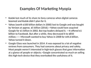Examples Of Marketing Myopia
• Kodak lost much of its share to Sony cameras when digital cameras
boomed and Kodak didn’t plan for it.
• Yahoo (worth $100 billion dollars in 2000) lost to Google and was bought
by Verizon at approx. $5 billion (2016).---Yahoo could have acquired
Google for $1 billion in 2002. But top leaders delayed it. ---It offered $1
billion to Facebook. But after a while, they decreased it to $850
million.----- Microsoft wanted to buy Yahoo in 2008 for $44.6 billion.
Yahoo turned it down.
• Google Glass was launched in 2014. It was exposed to a lot of negative
reviews from consumers. They had concerns about privacy and safety.
Most people weren’t interested in high-tech glasses that gave information
at a glance of people or objects.--Google concentrated so much on selling
this high-tech device that they overlooked the usefulness of it.
 