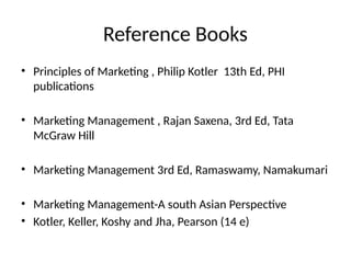 Reference Books
• Principles of Marketing , Philip Kotler 13th Ed, PHI
publications
• Marketing Management , Rajan Saxena, 3rd Ed, Tata
McGraw Hill
• Marketing Management 3rd Ed, Ramaswamy, Namakumari
• Marketing Management-A south Asian Perspective
• Kotler, Keller, Koshy and Jha, Pearson (14 e)
 