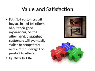 Value and Satisfaction
• Satisfied customers will
buy again and tell others
about their good
experiences, on the
other hand, dissatisfied
customers will eventually
switch to competitors
and surely disparage the
product to others.
• Eg: Pizza Hut Bell
 
