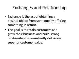 Exchanges and Relationship
• Exchange is the act of obtaining a
desired object from someone by offering
something in return.​
• The goal is to retain customers and
grow their business and build strong
relationship by consistently delivering
superior customer value.​
 