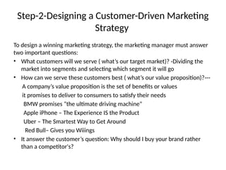 Step-2-Designing a Customer-Driven Marketing
Strategy
To design a winning marketing strategy, the marketing manager must answer
two important questions:
• What customers will we serve ( what’s our target market)? -Dividing the
market into segments and selecting which segment it will go
• How can we serve these customers best ( what’s our value proposition)?---
A company’s value proposition is the set of benefits or values
it promises to deliver to consumers to satisfy their needs
BMW promises “the ultimate driving machine”
Apple iPhone – The Experience IS the Product
Uber – The Smartest Way to Get Around
Red Bull– Gives you Wiiings
• It answer the customer’s question: Why should I buy your brand rather
than a competitor's?
 