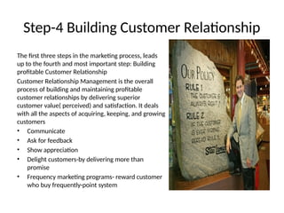 Step-4 Building Customer Relationship
The first three steps in the marketing process, leads
up to the fourth and most important step: Building
profitable Customer Relationship
Customer Relationship Management is the overall
process of building and maintaining profitable
customer relationships by delivering superior
customer value( perceived) and satisfaction. It deals
with all the aspects of acquiring, keeping, and growing
customers
• Communicate
• Ask for feedback
• Show appreciation
• Delight customers-by delivering more than
promise
• Frequency marketing programs- reward customer
who buy frequently-point system
 