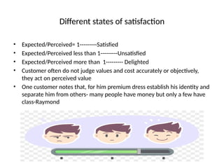 Different states of satisfaction
• Expected/Perceived= 1---------Satisfied
• Expected/Perceived less than 1---------Unsatisfied
• Expected/Perceived more than 1--------- Delighted
• Customer often do not judge values and cost accurately or objectively,
they act on perceived value
• One customer notes that, for him premium dress establish his identity and
separate him from others- many people have money but only a few have
class-Raymond
 